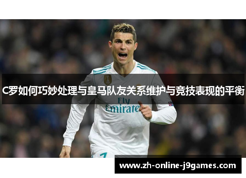 C罗如何巧妙处理与皇马队友关系维护与竞技表现的平衡