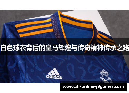 白色球衣背后的皇马辉煌与传奇精神传承之路 白色球衣背后的皇马辉煌与传奇精神传承之路