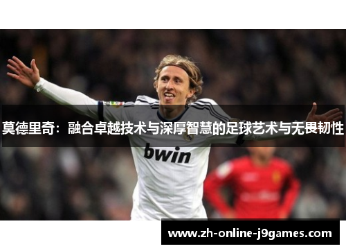 莫德里奇:融合卓越技术与深厚智慧的足球艺术与无畏韧性 莫德里奇:融合卓越技术与深厚智慧的足球艺术与无畏韧性