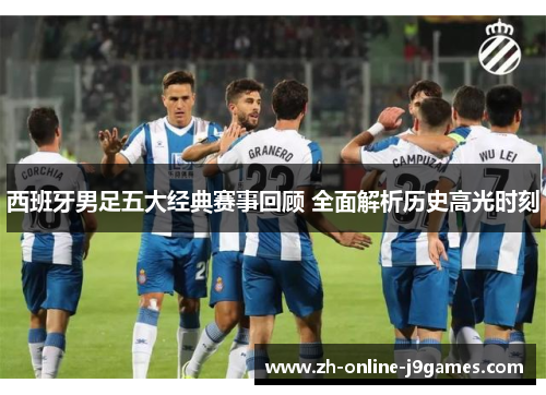 西班牙男足五大经典赛事回顾 全面解析历史高光时刻 西班牙男足五大经典赛事回顾 全面解析历史高光时刻