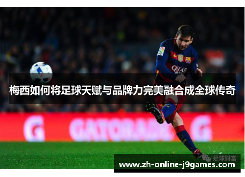 梅西如何将足球天赋与品牌力完美融合成全球传奇 梅西如何将足球天赋与品牌力完美融合成全球传奇