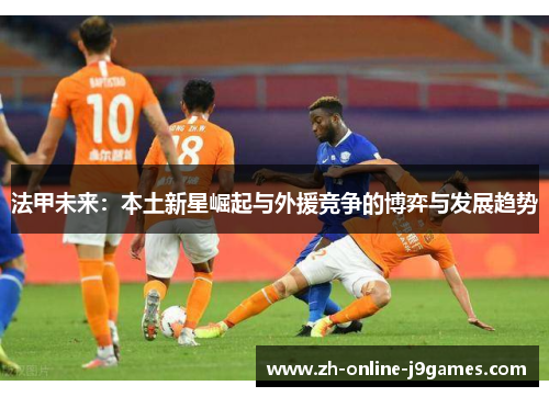 法甲未来:本土新星崛起与外援竞争的博弈与发展趋势 法甲未来:本土新星崛起与外援竞争的博弈与发展趋势