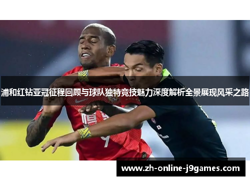 浦和红钻亚冠征程回顾与球队独特竞技魅力深度解析全景展现风采之路 浦和红钻亚冠征程回顾与球队独特竞技魅力深度解析全景展现风采之路