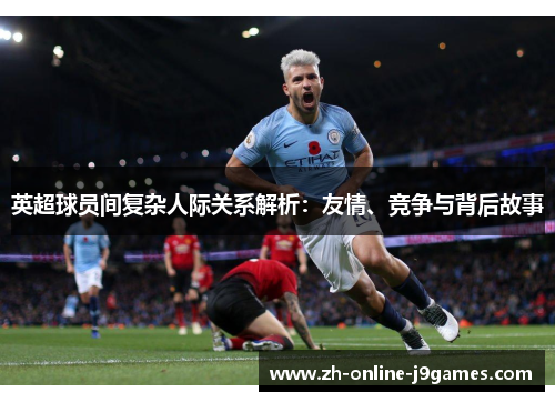 英超球员间复杂人际关系解析:友情、竞争与背后故事 英超球员间复杂人际关系解析:友情、竞争与背后故事