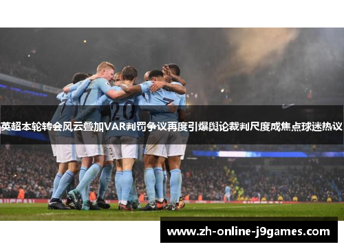 英超本轮转会风云叠加VAR判罚争议再度引爆舆论裁判尺度成焦点球迷热议 英超本轮转会风云叠加VAR判罚争议再度引爆舆论裁判尺度成焦点球迷热议