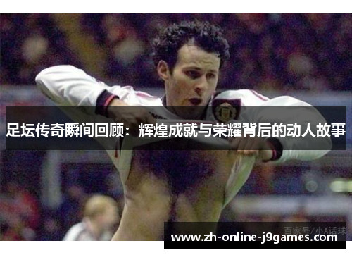 足坛传奇瞬间回顾:辉煌成就与荣耀背后的动人故事 足坛传奇瞬间回顾:辉煌成就与荣耀背后的动人故事